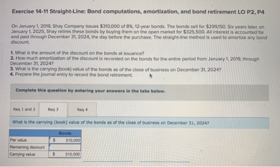 Exercise 14-11 Straight-Line: Bond computations, amortization, and bond retirement LO P2, P4 On January 1, 2019, Shay Company