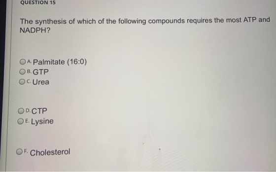 QUESTION 15 The synthesis of which of the following compounds requires the most ATP and NADPH? A. Palmitate (16:0) OB. GTP OC