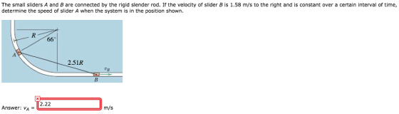 The small sliders A and B are connected by the rigid slender rod. If the velocity of slider B is 1.58 m/s to the right and is constant over a certain interval of time, determine the speed of slider A when the system is in the position shown 2.51R 2.22 Answer: vA m/s