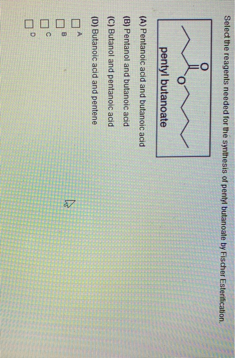 Select the reagents needed for the synthesis of pentyl butanoate by Fischer Esterification. pentyl butanoate (A) Pentanoic ac