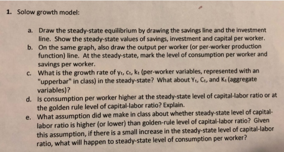 Solow growth model: 1. a. Draw the steady-state equilibrium by drawing the savings line and the investment line. Show the ste