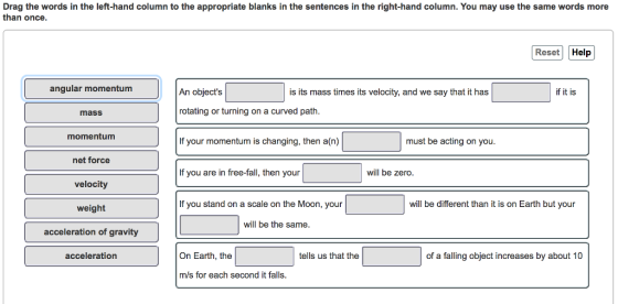 Drag the words in the left-hand column to the appropriate blanks in the sentences in the right-hand column. You may use the same words more than once Reset Help angular momentum An objects is its mass times its velocity, and we say that it has if it is mass rotating or turning on a curved path momentum If your momentum is changing, then a(n) must be acting on you net force If you are in free-fall, then your will be zero velocity weight acceleration of gravity acceleration If you stand on a scale on the Moon, your will be different than it is on Earth but your will be the sam On Earth, the tells us that the of a falling object increases by about 10 m/s for each second it falls