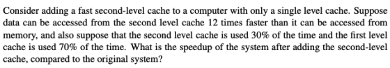 Consider adding a fast second-level cache to a computer with only a single level cache. Suppose data can be accessed from the