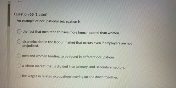 Question 65 (1 point) An example of occupational segregation is the fact that men tend to have more human capital than women.