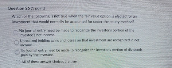 Question 26 (1 point) Which of the following is not true when the fair value option is elected for an investment that would n