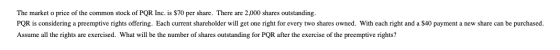 The market o price of the common stock of PQR Inc. is $70 per share. There are 2,000 shares outstanding. PQR is considering a