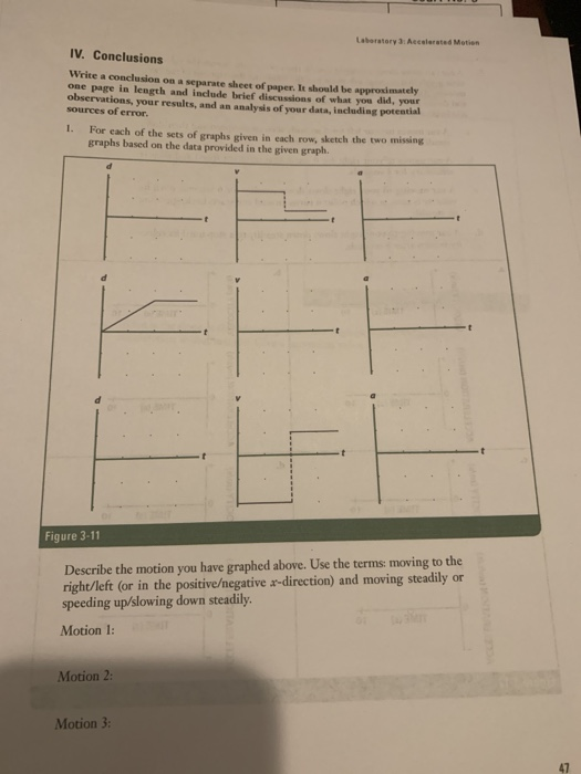 Laberatory 3 Accalerated Motion IV. Conclusions Write a conclusion on a separate sheet of paper. It should be approximately one page in length and include brief discussions of what you did, your observations, your results, and an analysis of your data, including potential sources of error. 1. For each of the sets of graphs given in each row, sketch the two missing graphs based on the data provided in the given graph. Figure 3-11 Describe the motion you have graphed above. Use the terms: moving to the right/left (or in the positive/negative a-direction) and moving steadily or speeding up/slowing down steadily Motion 1: Motion 2 Motion 3 47