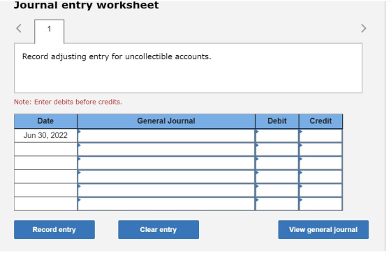 Journal entry worksheet Record adjusting entry for uncollectible accounts. Note: Enter debits before credits. General Journal