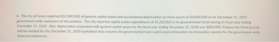 4. The city of Grace reported $12,000,000 of general capital assets and accumulated depreciation on these assets of $4,000,000 on its December 31, 2019 government-wide statement of net position. The city reported capital outlay expenditures of $1.200.000 in its governmental funds during its fiscal year ending December 31,2020. Also, depreciation associated with general capital assets for the fiscal year ending December 31, 2020 was $800.000 Prepare the three journal entries needed for the December 31, 2020 worksheet that converts the govemmental fund capital asset information to information needed for the government-wide financial statements