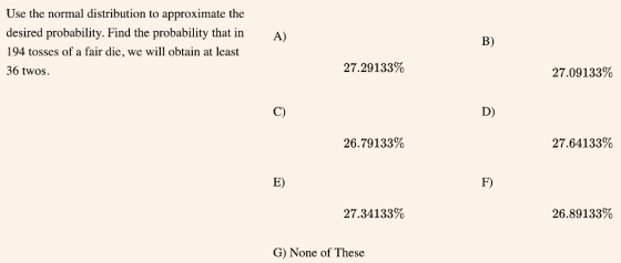Use the normal distribution to approximate the desired probability. Find the probability that inA) 194 tosses of a fair die, we will obtain at least 36 twos. B) 27.29133% 27.09133% C) D) 26.79133% 27.64133% E) F) 27.34133% 26.89133% G) None of These