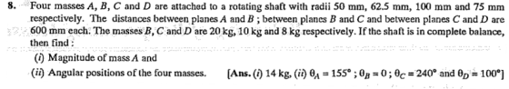 8 Four masses A, B, C and D are attached to a rotating shaft with radii 50 mm, 62.5 mm, 100 mm and 75 mm respectively. The distances between planes A and B; between planes B and C and between planes C and D are 600 mm each. The masses B, C and D are 20kg, 10 kg and 8 kg respectively. If the shaft is in complete balance, then find () Magnitude of mass A and (ii) Angular positions of the four masses. [Ans. (i) 14 kg, (i) a 155; 0-0; 240 and θ0-100.]