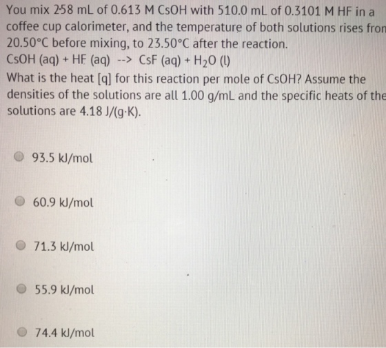 You mix 258 ml of 0.613 M CsoH with 510.0 mL of 0.3101 M HF in a coffee cup calorimeter, and the temperature of both solutions rises fron 20.50°C before mixing, to 23.50°C after the reaction. CsoH (aq) HF (aq) CsF (aq) H20 (L) What is the heat [q] for this reaction per mole of CsoH? Assume the densities of the solutions are all 1.00 g/mL and the specific heats of the solutions are 4.18 J/(g. K) 93.5 kJ/mol 60.9 kJ/mol 71.3 kJ/mol 55.9 kJ/mol 74.4 kJ/mol