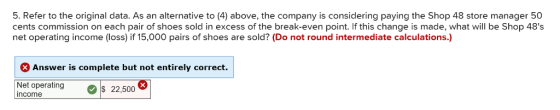 5. Refer to the original data. As an alternative to (4) above, the company is considering paying the Shop 48 store manager 50 cents commission on each pair of shoes sold in excess of the break-even point. If this change is made, what will be Shop 48s net operating income (loss) if 15,000 pairs of shoes are sold? (Do not round intermediate calculations.) Answer is complete but not entirely correct. Net operatings 22,500 income
