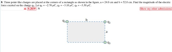 8. Three point-like charges are placed at the corners of a rectangle as shown in the figure, a 24.0 cm and b 52.0 cm. Find the magnitude of the electric 8 Three point like charges are placed at the corners of a rectangle as shown in the figure, a = 24 cm and b 52.0 cm Find the magnitude of the electric force exerted on the charge q3. Let qì--270 УС, q:-3.10 џС.9,--3.30 C. x02839N Show my other submissions d1O 12 O93