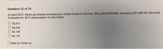 Question 33 of 75 In April 2017, Reiko purchased and placed a rental house in service. She paid $184,000, including $27,000 for the land. Compute her 2017 depreciation on the rental. O $3,531 O $4,044 O $4,138 O $4,738 Mark for follow up