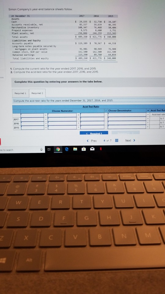 Simon Companys year end balance sheets follow Assets Cash Accounts receivable, net Merchandise inventory Prepaid expenses Plant assets, net Total assets Liabilities and Equity Accounts payable Long-term notes payable secured by $ 29,155 % 32,730 S 34,187 46,395 50,404 3,751 256,846 244,259 213,343 $ 489,268 421,776 348,eee 85,337 188, 347 9,575 59,639 76,468 8,688 s 119, 389 7e,567 44,558 nortgages on plant assets Common stock, $1e par value 91,981 98,949 76,988 162,580 162,588 162,588 115,390 黎489, 268 421,776 otal liabilities and equity 348,099 1. Compute the current ratio for the year ended 2017, 2016, and 2015 2. Compute the acid-test ratio for the year ended 2017, 2016, and 2015 Complete this question by entering your answers in the tabs below. Required Required 2 Compute the acid-test ratio for the years ended December 31, 2017, 2016, and 2015 - Acid-Test Rab Acid-best rati 2017 2016 2015 to 1 to 1 Prev 4 of7Nex> re to search