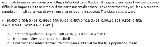 A critical dimension on a pressure fitting is intended to be 0:500in. If the parts run larger they can become difficult or impossible to assemble. If the parts run smaller there is a chance that they will leak. A random sample of n 18 parts was drawn from a large lot and inspected. The observations were: x = {0.497; 0.494; 0.496; 0.499; 0.499; 0.499; 0.497; 0.491; 0.495; 0.501; 0.504; 0.501; 0.492; 0.497; 0.500; 0.498; 0.498; 0.497] 8, 023, a. b. c. Test the hypotheses Ho: ?-0.500 vs. HA: ? < 0.500 at ?-0:05. Is the normality assumption satisfied? Construct and interpret the 95% confidence interval for the true population mean.