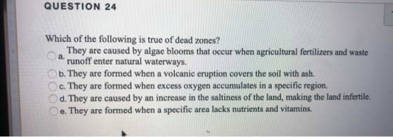 QUESTION 24 Which of the following is true of dead zones? They are caused by algae blooms that occur when agricultural fertil