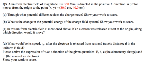 Q5. A uniform electric field of magnitude E 360 V/m is directed in the positive X direction. A proton moves from the origin to the point (x, y)-(30.0 cm, 40.0 cm). (a) Through what potential difference does the charge move? Show your work to score. (b) What is the change in the potential energy of the charge field system? Show your work to score. (c) In this uniform electric field E mentioned above, if an electron was released at rest at the origin, along which direction would it move? (d) What would be its speed, vs, after the electron is released from rest and travels distance d in the uniform E field? Please derive the expression of vy as a function of the given quantities: E, d, e (the elementary charge) and m (the mass of an electron) Show your work to score.