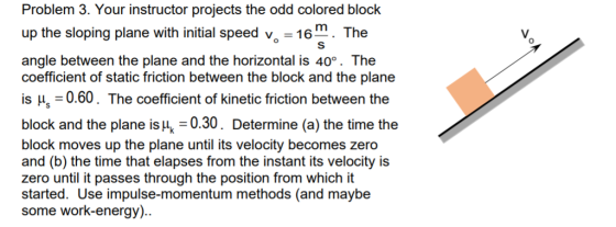 Problem 3. Your instructor projects the odd colored block up the sloping plane with initial speed v -16. The У, angle between the plane and the horizontal is 40°. The coefficient of static friction between the block and the plane is H 0.60. The coefficient of kinetic friction between the block and the plane is u, 0.30. Determine (a) the time the block moves up the plane until its velocity becomes zero and (b) the time that elapses from the instant its velocity is zero until it passes through the position from which it started. Use impulse-momentum methods (and maybe some work-energy)
