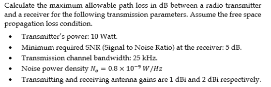 Calculate the maximum allowable path loss in dB between a radio transmitter and a receiver for the following transmission parameters. Assume the free space propagation loss condition. Transmitters power: 10 Watt. Minimum required SNR (Signal to Noise Ratio) at the receiver: 5 dB. . Transmission channel bandwidth: 25 kHz. Noise power density No-0.8 x 10-9 W/Hz .Transmitting and receiving antenna gains are 1 dBi and 2 dBi respectively