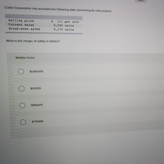 Cubie Corporation has provided the following data concerning its only product Selling price Current sales Break-even sales s 111 per unit 9,500 units 8,170 units What is the margin of safety in dollars? Multiple Choice $1,054,500 $147630 $906,870 $779,908