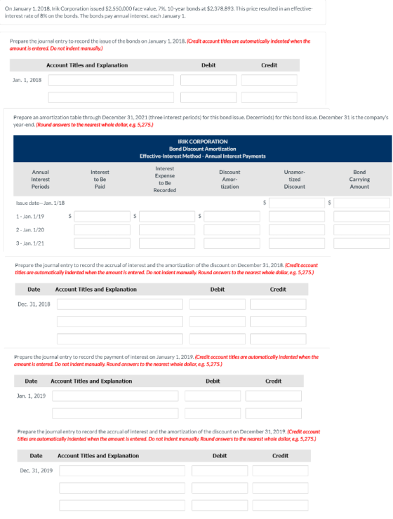 On January 1, 2018, Irik Corporation issued $2,550,000 face value, 7%, 10-year bonds at $2.378,893. This price resulted in an