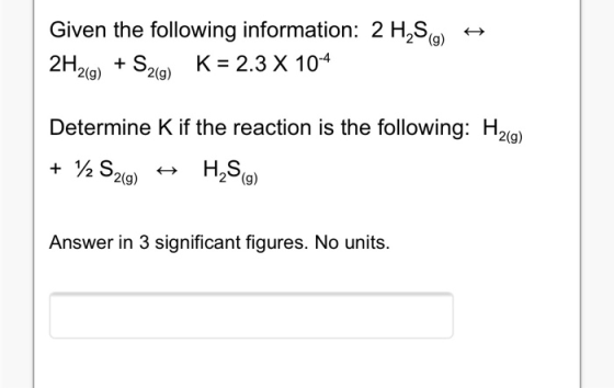 Given the following information: 2 H,S() 2H2(g) + S2(9) K = 2.3 X 10-4 Determine K if the reaction is the following: H2(g) +