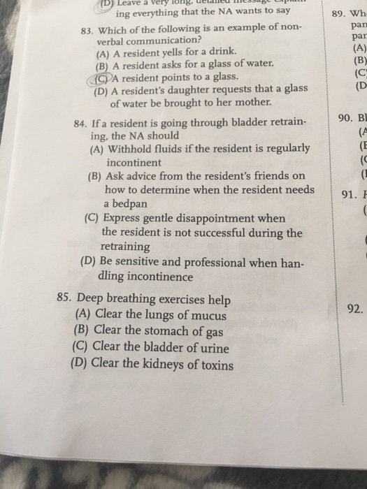 D) Leave a very long, detaned ics 89. Wh pan par ing everything that the NA wants to say 83. Which of the following is an example of non verbal communication? (A) A resident yells for a drink. (B) A resident asks for a glass of water. CPA resident points to a glass. (D) A residents daughter requests that a glass (D of water be brought to her mother. 90. B (A 84. If a resident is going through bladder retrain- ing, the NA should (A) Withhold fluids if the resident is regularly incontinent (B) Ask advice from the residents friends on how to determine when the resident needs a bedpan 91. (C) Express gentle disappointment when the resident is not successful during the retraining (D) Be sensitive and professional when han- dling incontinence 85. Deep breathing exercises help 92. (A) Clear the lungs of mucus (B) Clear the stomach of gas (C) Clear the bladder of urine (D) Clear the kidneys of toxins