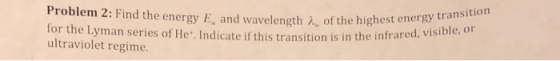 Problem 2: Find the energy E, and waveleng for the Lyman series of He. Indicate if this transition is in the infrare ultraviolet regime th of the highest energy transition sible, or