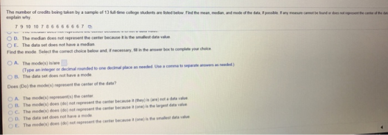 The number of credits being taken by a sample of 13full time college students are lsted below Find the mean, median, and mode of the data, if possible If any measure cannot be found or does not represent the center of the dt explain why 7 9 10 10 7 8 66 66667 D. The median does not represent the center because is the smalest data value OE. The data set does have a median Find the mode. Select the correct choice below and, if necessary, sil in the answer box to O A. The mode(s) islare complete your choice (Type an integer or decimal rounded to one decimal place as needed Use a comma to separatenws as eeded ) The data set does not have a mode O B. Does (Do) the mode(s) represent the center of the data? O A. The mode(s) represent(s) the center O B. The mode(s) does (do) not represent the center because it (they) is (are) not a data value o c. The mode(s) does (do) not represent the center because it (one) is the largest data value O D. The data set does not have a mode E. The mode(s) does (do) not represent the center because it (one) is the smallest data value