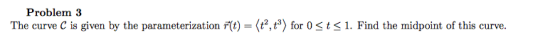 Problem 3 The curve C is given by the parameterization r(t) = (t?,t) for 0 <t< 1. Find the midpoint of this curve.