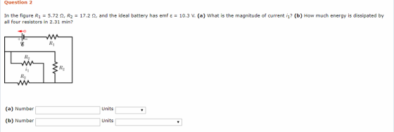 Question 2 In the figure R1 = 5.72 Ω, R2 = 17.2 Ω, and the ideal battery has emf ε = 10.3 V. (a) what is the magnitude of current i? (b) How much energy is dissipated by all four resistors in 2.31 min? RI R2 R2 R2 (a) Number Units (b) Number Units