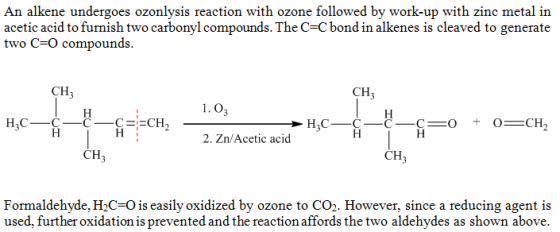 An alkene undergoes ozonlysis reaction with ozone followed by work-up with zinc metal in acetic acid to furnish two carbonyl compounds. The C-Cbond in alkenes is cleaved to generate two C-O compounds. CH CH 1.0, 2. Zn/Acetic acid CH CH Formaldehyde, H2C-O is easily oxidized by ozone to CO2. However, since a reducing agent is used, further oxidation is prevented and the reaction affords the two aldehydes as shown above.