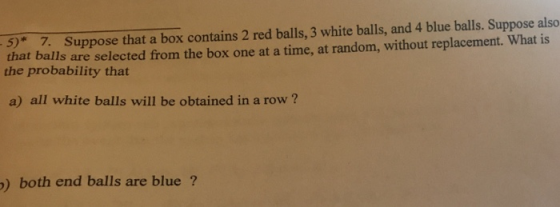 5* 7. Suppose that a box contains 2 red balls, 3 white balls, and 4 blue balls. Suppose also that balls are selected from the box one at a time, at random, without replacement. What is the probability that a) all white balls will be obtained in a row? ) both end balls are blue ?
