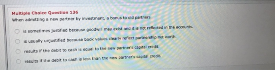 Multiple Choice Question 136 When admitting a new partner by investment, a bonus to old partners is sometimes justified becau