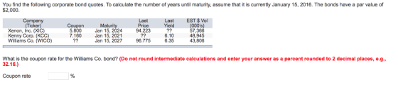 You find the following corporate bond quotes. To calculate the number of years until maturity, assume that it is currently January 15, 2016. The bonds have a par value of $2,000 Company (Ticken) EST $ Vol (000s) 57,366 48,945 43,806 Last Price 94.223 Last Yield Xenon, Inc. (XIC) Kenny Corp. (KCC) Williams Co. (WICO) Coupon 5.800 7.160 Maturity Jan 15, 2024 Jan 15, 2021 Jan 15, 2027 6.10 6.35 96.775 What is the coupon rate for the Williams Co. bond? (Do not round intermediate calculations and enter your answer as a percent rounded to 2 decimal places, e.g., 32.16.) Coupon rate