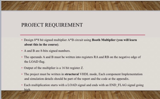 PROJECT REQUIREMENT Design 8*8 bit signed multiplier A*B circuit using Booth Multiplier (you will learn about this in the course). . A and B are 8-bits signed numbers. . The operands A and B must be written into registers RA and RB on the negative edge of the LOAD flag. Output of the multiplier is a 16 bit register Z . The project must be written in structural VHDL mode, Each component Implementation and simulation details should be part of the report and the code at the appendix. . Each multiplication starts with a LOAD signal and ends with an END_FLAG signal going