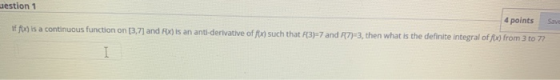 westion 1 4 points Sav If f) is a continuous function on [3,7) and Fox) is an anti-derivative of fx) such that R3-7 and R7)=3