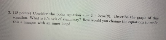 3. (18 points) Consider the polar equation r = 2 + 2 cos(0). Describe the graph of this equation. What is its axis of symmet