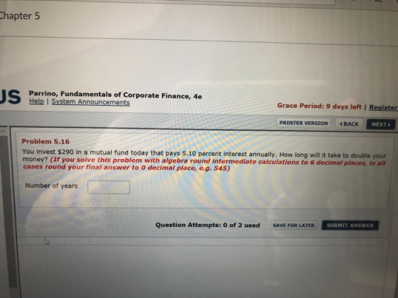 hapter 5 Parrino, Fundamentals of Corporate Finance, 4e Help I System Announcements Grace Period: 9 days left I Register PRINTER VERSION BACK NEXT Problem 5.16 You invest $290 in a mutual fund today that pays 5.10 percent interest annually. How long will it take to double your money? (If you solve this problem with algebra round intermediate calculations to 6 decimal places, in all cases round your final answer to O decimal place, e.g. 545) Number of years Question Attempts: 0 of 2 used SAVEE SU SUBMIT ANSWER