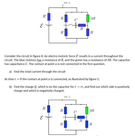 FIG. 4: 3R Consider the circuit in figure 4: An electro motoric force E results in a current throughout the circuit. The blue resistors has a resistance of R, and the green has a resistance of 3R. The capacitor has capacitance C. The contact at point a is not connected in the first question a) Find the total current through the circuit At time t 0 the contact at point a is connected, as illustrated by figure 5. b) Find the charge Q, which is on the capacitor for t oo, and find out which side is positively charge and which is negatively charged. FIG. 5: 3R