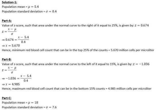 Solution-1: Population means μ-5.4 Population standard deviation-σ-: 0.4 Part-A: Value of z-score, such that area under the normal curve to the right of it equal to 25%, is given by: z 0674 x 5.4 0.6740.4 x 5.670 Hence, minimum red blood cell count that can be in the top 25% of the counts-5.670 million cells per microliter Part-B Value of z-score, such that area under the normal curve to the left of it equal to 15%, is given by: Z-_ 1.036 -1.036-x-5.4 1036 0.4 4.985 Hence, maximum red blood cell count that can be in the bottom 15% counts-4.985 million cells per microliter Part-C: Population mean u 18 Population standard deviation-σ-: 7.6