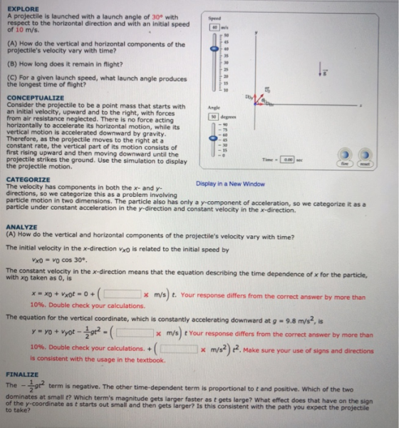 EXPLORE A projectile is launched with a launch angle of 30° with respect to the horizontal direction and with an initial speed of 10 m/s. s0 (A) How do the vertical and horizontal components of the projectiles velocity vary with time? 40 35 (B) How long does it remain in flight? 25 (C) For a given launch speed, what launch angle produces the longest time of flight? 15 10 toy CONCEPTUALIZE Consider the projectile to be a point mass that starts with an initial velocity, upward and to the right, with forces from air resistance neglected. There is no force acting horizontally to accelerate its horizontal motion, while its vertical motion is accelerated downward by gravity Therefore, as the projectile moves to the right at a constant rate, the vertical part of its motion consists of first rising upward and then moving downward until the projectile strikes the ground. Use the simulation to display the projectile motion. Angle 回degrees 15 Timc-0.0 CATEGORIZE The velocity has components in both the x- and y- directions, so we categorize this as a problem involving particle motion in two dimensions. The particle also has only a y-component of acceleration, so we categorize it as a particle under constant acceleration in the y-direction and constant velocity in the x-direction. Display in a New Window ANALYZE (A) How do the vertical and horizontal components of the projectiles velocity vary with time? The initial velocity in the x-direction vxo is related to the initial speed by Vxo- vo cos 30° The constant velocity in the x-direction means that the equation describing the time dependence of x for the particle, with xo taken as 0, is x m/s) t. Your response differs from the correct answer by more than 10%. Double check your calculations. The equation for the vertical coordinate, which is constantly accelerating downward at g -9.8 m/s2,s | × m/s) t Your response differs from the correct answer by more than x m/s2) 2. Make sure your use of signs and directions 10%. Double check your calculations. + is consistent with the usage in the textbook. FINALIZE The- t2 term is negative. The other time-dependent term is proportional to t and positive, which of the two dominates at small t? Which terms magnitude gets larger faster as t gets large? What effect does that have on the sign of the y-coordinate as t starts out small and then gets larger? Is this consistent with the path you expect the projectile to take?
