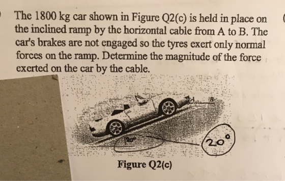 The 1800 kg car shown in Figure Q2(C) is held in place on the inclined ramp by the horizontal cable from A to B. The cars br