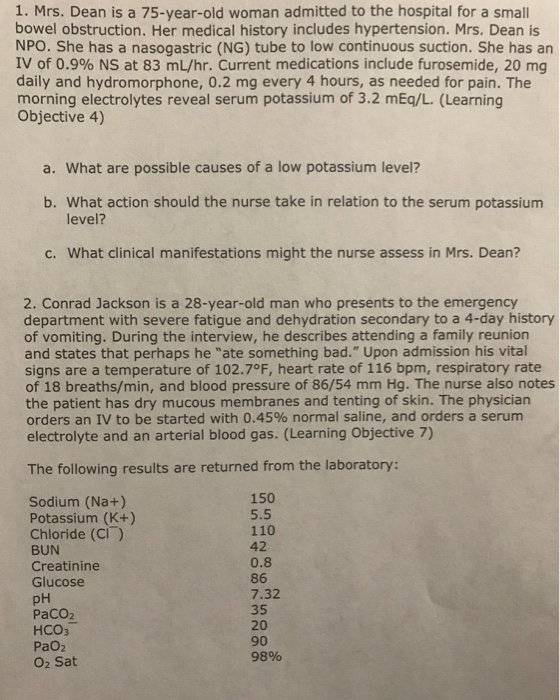 1. Mrs. Dean is a 75-year-old woman admitted to the hospital for a small bowel obstruction. Her medical history includes hypertension. Mrs. Dean is NPO. She has a nasogastric (NG) tube to low continuous suction. She has an IV of 0.9% NS at 83 mL/hr. Current medications include furosemide, 20 mg daily and hydromorphone, 0.2 mg every 4 hours, as needed for pain. The morning electrolytes reveal serum potassium of 3.2 mEq/L. (Learning Objective 4) a. What are possible causes of a low potassium level? b. What action should the nurse take in relation to the serum potassium level? c. What clinical manifestations might the nurse assess in Mrs. Dean? 2. Conrad Jackson is a 28-year-old man who presents to the emergency department with severe fatigue and dehydration secondary to a 4-day history of vomiting. During the interview, he describes attending a family reunion and states that perhaps he ate something bad. Upon admission his vital signs are a temperature of 102.7°F, heart rate of 116 bpm, respiratory rate of 18 breaths/min, and blood pressure of 86/54 mm Hg. The nurse also notes the patient has dry mucous membranes and tenting of skin. The physician orders an to be started with 0.45% normal saline, and orders a serum electrolyte and an arterial blood gas. (Learning Objective 7) The following results are returned from the laboratory: Sodium (Na+) Potassium (K+) Chloride (CI) BUN Creatinine Glucose pH PaCO2 HCO3 PaO2 O2 Sat 150 5.5 110 42 0.8 86 7.32 35 20 90 9896