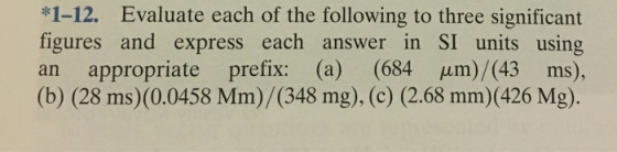 1-12. Evaluate each of the following to three significant figures and express each answer in SI units using an appropriate prefix: (a) (684 μm)/(43 ms), (b) (28 ms)(0.0458 Mm)/(348 mg), (c) (2.68 mm)(426 Mg).