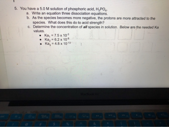 5. You have a 5.0 M solution of phosphoric acid, H3PO4 a. Write an equation three dissociation equations. b. As the species b