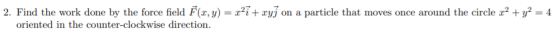 2. Find the work done by the force field F(x, y) = 2²7 + ryj on a particle that moves once around the circle r² + y2 = 4 orie