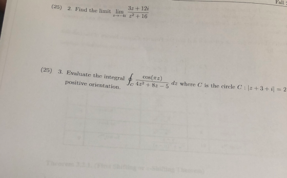 Fall (25) 2. Find the limit lim 3z + 12i 27-4i 22 +16 (25) 3. Evaluate the integral positive orientation. cos(12) 4z2 + 8z -